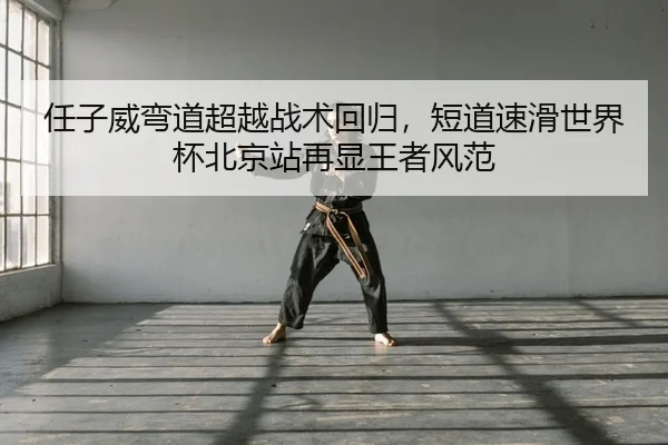 任子威弯道超越战术回归，短道速滑世界杯北京站再显王者风范